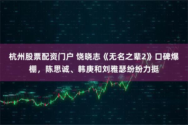 杭州股票配资门户 饶晓志《无名之辈2》口碑爆棚，陈思诚、韩庚和刘雅瑟纷纷力挺