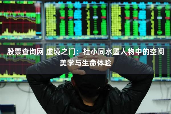 股票查询网 虚境之门：杜小同水墨人物中的空阒美学与生命体验