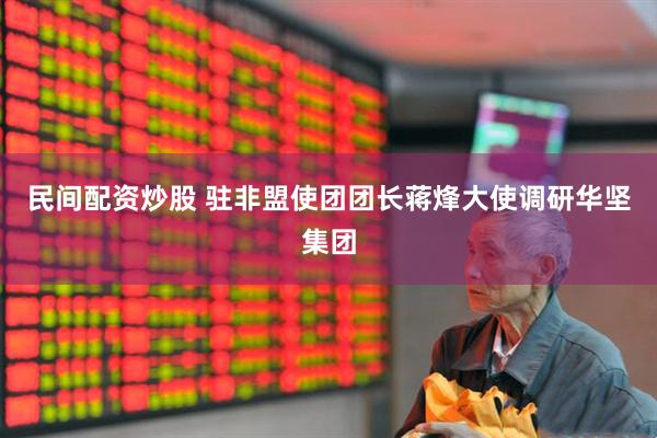 民间配资炒股 驻非盟使团团长蒋烽大使调研华坚集团