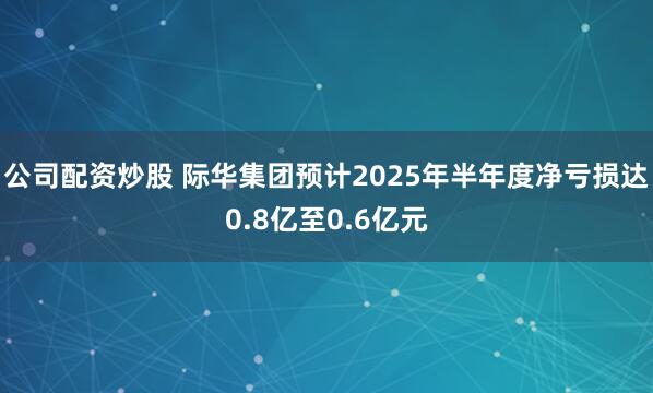 公司配资炒股 际华集团预计2025年半年度净亏损达0.8亿至0.6亿元