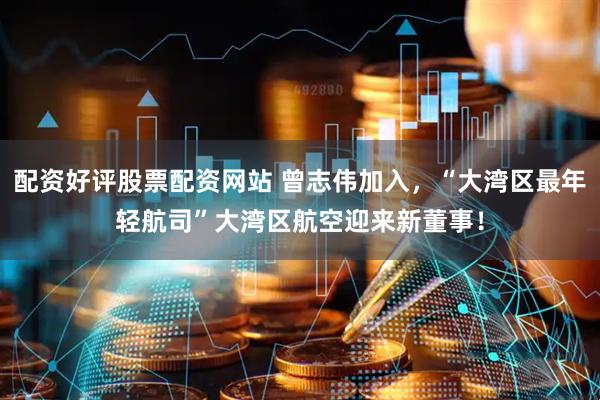 配资好评股票配资网站 曾志伟加入，“大湾区最年轻航司”大湾区航空迎来新董事！