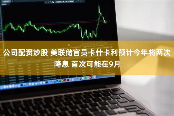 公司配资炒股 美联储官员卡什卡利预计今年将两次降息 首次可能在9月