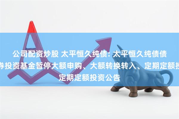 公司配资炒股 太平恒久纯债: 太平恒久纯债债券型证券投资基金暂停大额申购、大额转换转入、定期定额投资公告