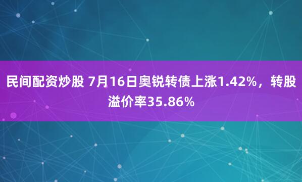 民间配资炒股 7月16日奥锐转债上涨1.42%，转股溢价率35.86%