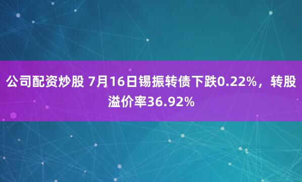公司配资炒股 7月16日锡振转债下跌0.22%，转股溢价率36.92%