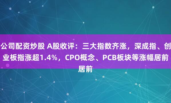 公司配资炒股 A股收评：三大指数齐涨，深成指、创业板指涨超1.4%，CPO概念、PCB板块等涨幅居前