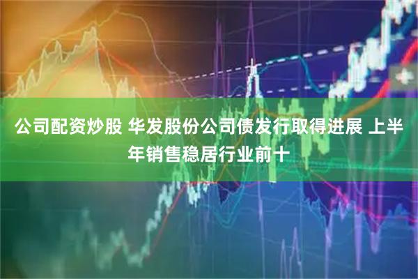 公司配资炒股 华发股份公司债发行取得进展 上半年销售稳居行业前十