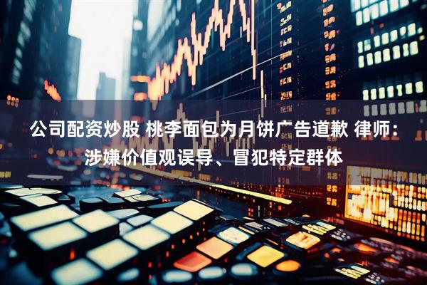 公司配资炒股 桃李面包为月饼广告道歉 律师：涉嫌价值观误导、冒犯特定群体