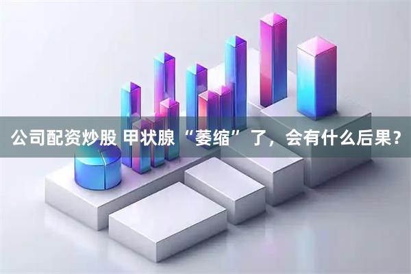 公司配资炒股 甲状腺 “萎缩” 了，会有什么后果？