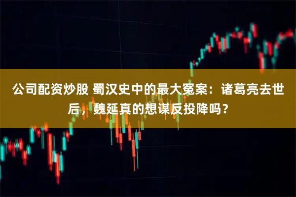 公司配资炒股 蜀汉史中的最大冤案：诸葛亮去世后，魏延真的想谋反投降吗？