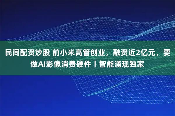 民间配资炒股 前小米高管创业，融资近2亿元，要做AI影像消费硬件丨智能涌现独家