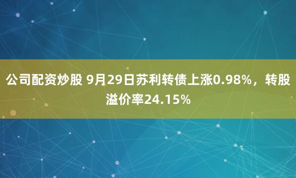 公司配资炒股 9月29日苏利转债上涨0.98%，转股溢价率24.15%