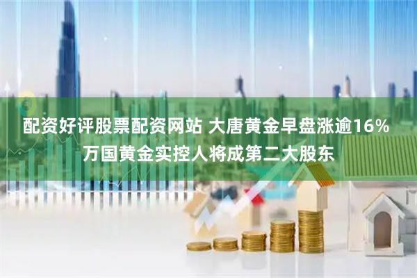 配资好评股票配资网站 大唐黄金早盘涨逾16% 万国黄金实控人将成第二大股东