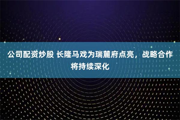 公司配资炒股 长隆马戏为瑞麓府点亮，战略合作将持续深化